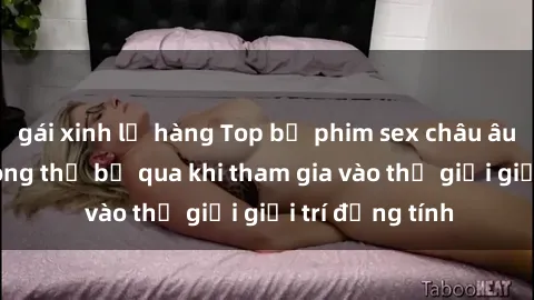 gái xinh lộ hàng Top bộ phim sex châu âu nổi tiếng không thể bỏ qua khi tham gia vào thế giới giải trí đồng tính