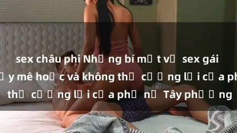 sex châu phi Những bí mật về sex gái Tây: Sự quyến rũ đầy mê hoặc và không thể cưỡng lại của phụ nữ Tây phương