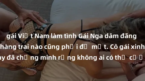 gái Việt Nam làm tình Gái Nga dâm đãng khiến tim bất cứ chàng trai nào cũng phải đỏ mặt. Cô gái xinh đẹp này đã chứng minh rằng không ai có thể cưỡng lại khi cô làm tình đắm say.