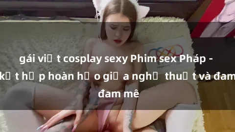 gái việt cosplay sexy Phim sex Pháp - Sự kết hợp hoàn hảo giữa nghệ thuật và đam mê
