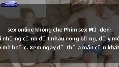 sex online không che Phim sex Mỹ đen: phút mãnh liệt với những cảnh địt nhau nóng bỏng, đầy mê hoặc. Xem ngay để thỏa mãn cơn khát tình dục của bạn!