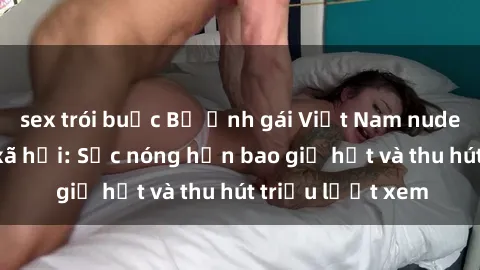 sex trói buộc Bộ ảnh gái Việt Nam nude gây sốt mạng xã hội: Sắc nóng hơn bao giờ hết và thu hút triệu lượt xem