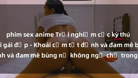 phim sex anime Trải nghiệm cực kỳ thú vị khi làm tình với gái đẹp - Khoái cảm tột đỉnh và đam mê bùng nổ không ngờ chỉ trong một đêm!