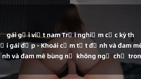 gái gọi việt nam Trải nghiệm cực kỳ thú vị khi làm tình với gái đẹp - Khoái cảm tột đỉnh và đam mê bùng nổ không ngờ chỉ trong một đêm!