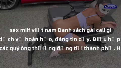 sex milf việt nam Danh sách gái call girl vip chất lượng, dịch vụ hoàn hảo, đáng tin cậy. Điều hấp dẫn cho các quý ông thượng đẳng tại thành phố. Hãy nhấc máy và đặt lịch ngay!