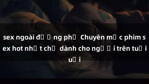 sex ngoài đường phố Chuyên mục phim sex hot nhất chỉ dành cho người trên tuổi