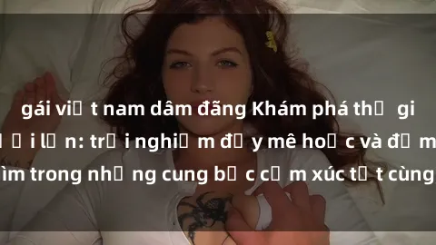 gái việt nam dâm đãng Khám phá thế giới mới với sex người lớn: trải nghiệm đầy mê hoặc và đắm chìm trong những cung bậc cảm xúc tột cùng, hứng khởi và cuốn hút.
