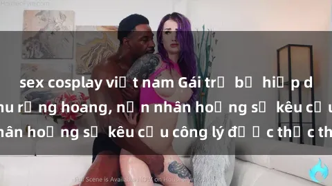 sex cosplay việt nam Gái trẻ bị hiếp dâm bạo lực trong khu rừng hoang, nạn nhân hoảng sợ kêu cầu công lý được thực thi