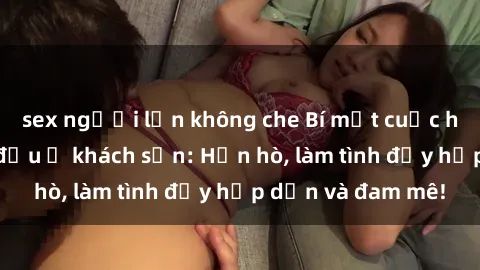 sex người lớn không che Bí mật cuộc hẹn gái Việt lần đầu ở khách sạn: Hẹn hò, làm tình đầy hấp dẫn và đam mê!