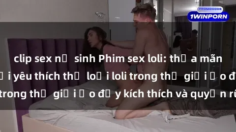 clip sex nữ sinh Phim sex loli: thỏa mãn đam mê của người yêu thích thể loại loli trong thế giới ảo đầy kích thích và quyến rũ.