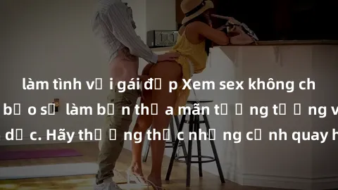 làm tình với gái đẹp Xem sex không che HD miễn phí đảm bảo sẽ làm bạn thỏa mãn tưởng tượng và nhu cầu tình dục. Hãy thưởng thức những cảnh quay hấp dẫn và mãnh liệt ngay bây giờ!
