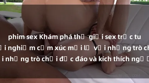 phim sex Khám phá thế giới sex trực tuyến: Hơn tuổi? Trải nghiệm cảm xúc mới lạ với những trò chơi độc đáo và kích thích người lớn