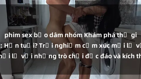 phim sex bạo dâm nhóm Khám phá thế giới sex trực tuyến: Hơn tuổi? Trải nghiệm cảm xúc mới lạ với những trò chơi độc đáo và kích thích người lớn
