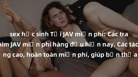 sex học sinh Tải JAV miễn phí: Các trang web cung cấp phim JAV miễn phí hàng đầu hiện nay. Các tác phẩm chất lượng cao, hoàn toàn miễn phí, giúp bạn thỏa mãn niềm đam mê mà không tốn kém.