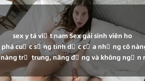 sex y tá việt nam Sex gái sinh viên hot nhất: Cùng khám phá cuộc sống tình dục của những cô nàng trẻ trung, năng động và không ngần ngại thử nghiệm!