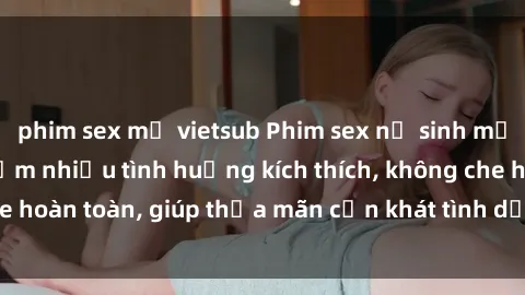 phim sex mỹ vietsub Phim sex nữ sinh mới nhất: Trải nghiệm nhiều tình huống kích thích, không che hoàn toàn, giúp thỏa mãn cơn khát tình dục của các bạn trẻ