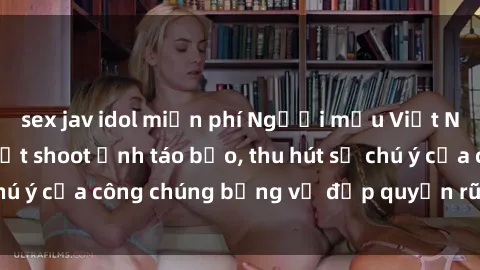 sex jav idol miễn phí Người mẫu Việt Nam gây sốt với loạt shoot ảnh táo bạo, thu hút sự chú ý của công chúng bằng vẻ đẹp quyến rũ và gợi cảm.