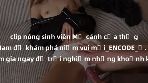 clip nóng sinh viên Mở cánh cửa thế giới sex MILF Việt Nam để khám phá niềm vui mới_ENCODE_. Hãy tham gia ngay để trải nghiệm những khoảnh khắc đầy kích thích và đam mê.