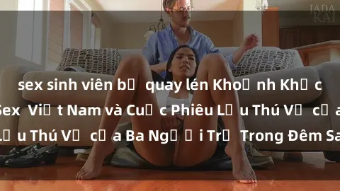 sex sinh viên bị quay lén Khoảnh Khắc Đầy Kịch Tính: Sex  Việt Nam và Cuộc Phiêu Lưu Thú Vị của Ba Người Trẻ Trong Đêm Say Đắm