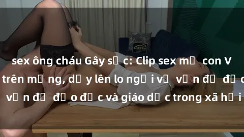 sex ông cháu Gây sốc: Clip sex mẹ con Việt Nam lan truyền trên mạng, dấy lên lo ngại về vấn đề đạo đức và giáo dục trong xã hội hiện nay.