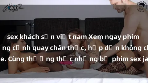 sex khách sạn việt nam Xem ngay phim sex jav HD với những cảnh quay chân thực, hấp dẫn không che. Cùng thưởng thức những bộ phim sex jav HD hot nhất hiện nay!