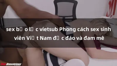 sex bạo lực vietsub Phong cách sex sinh viên Việt Nam độc đáo và đam mê